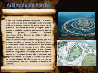 Atlântida de Platão
E havia as cidades, grandes e pequenas. Os atlantes
eram senhores de uma civiliz ação muito avançada.
Palácios e templos cobertos de ouro e outros metais
preciosos destacavam-se numa paisagem onde o
campo e a cidade conviviam em harmonia. Jardins,
fontes, ginásios, estádios, estradas,
aquedutos, pontes. Estavam por todo o lado e a
disposição de todos.
Mas não viviam completamente tranquilos, pois não
estavam sozinhos no mundo. Em raz ão disso, apesar
de cultivare m a paz e a harmonia nunca deixaram de
praticar as artes da guerra, já que vários povos,
movidos pela inveja, cobiçando a sua riqueza,
tentavam conquistar o continente. As vitórias obtidas
contra os invasores foram tão grandiosas que
logo despertaram o orgulho e a ambição de passar
ao contra ataque. Já não pensavam em apenas
defenderem-se, mas em aumentar o território de
Atlântida.
 