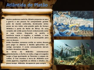 Atlântida de Platão
Assim o poderoso exército Atlante preparou-se para
a guerra e aos poucos foi conquistando grande
parte do mundo conhecido, dominando vários
povos ao seu redor, uma grande parte da Europa
Atlântica e parte do Norte de África. Os seus
corações até então puros foram endurecendo como
as suas armas. Enquanto se perdia a
inocência nascia o orgulho, a vaidade, o luxo
desnecessário, a corrupção e o desrespeito para
com os deuses.
Então Poseidon convocou então os outros deuses
para julgar os atlantes e decidiu aplicar-lhes um
castigo exe mplar. E como consequência vieram
terríveis desastres naturais.
As terras da Atlântida estremeceram
violentamente, o dia fez-se noite, e logo e m seguida
surgiu o fogo queimando as florestas e campos de
cultivo. O mar inundou a terra de Atlântida com
ondas gigantes, engolindo as aldeias e cidades. Em
pouco tempo Atlântida desaparecia para sempre.
 