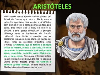 ARISTÓTELES
No Vaticano, vemos a pintura acima, pintada por
Rafael de Sanzio, que mostra Platão com o
indicador apontado para o alto, e Aristóteles,
com o braço reto e a palma da mão voltada para
baixo. Eles estão lado a lado, no centro da
pintura, e seus gestos simbolizam a principal
diferença entre os fundadores da filosofia
ocidental. Para Platão, a solução para os
problemas estava em outro plano, no mundo das
ideias, longe da realidade imperfeita onde
vivemos. Aristóteles, que se tornou o principal
crítico do mestre, achava o contrário. Só existe
um mundo. Este mesmo onde você estápisando
agora, imperfeito, mutante, louco, ilógico, mas
seu e meu, nosso. Seu maior interesse estava
justamente na natureza viva. Ele não foi apenas o
último grande filósofo grego; foi também o
primeiro grande biólogo. Embora discípulo de
Platão, há muitas diferenças entre eles.
 