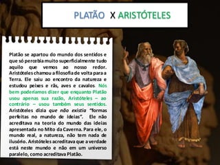 Platão x Aristoteles:
Platão se apartou do mundo dos sentidos e
que só percebiamuito superficialmente tudo
aquilo que vemos ao nosso redor.
Aristóteles chamou afilosofiade voltaparaa
Terra. Ele saiu ao encontro da natureza e
estudou peixes e rãs, aves e cavalos. Nós
bem poderíamos dizer que enquanto Platão
usou apenas sua razão, Aristóteles – ao
contrário – usou também seus sentidos.
Aristóteles dizia que não existia “formas
perfeitas no mundo de ideias”. Ele não
acreditava na teoria do mundo das ideias
apresentada no Mito daCaverna. Para ele, o
mundo real, a natureza, não tem nada de
ilusório. Aristóteles acreditava que averdade
está neste mundo e não em um universo
paralelo, como acreditava Platão.
PLATÃO X ARISTÓTELES
 