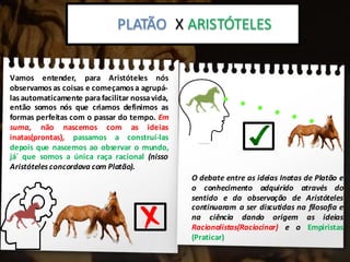 Platão x Aristoteles:PLATÃO X ARISTÓTELES
Vamos entender, para Aristóteles nós
observamos as coisas e começamosa agrupá-
lasautomaticamente parafacilitar nossavida,
então somos nós que criamos definimos as
formas perfeitas com o passar do tempo. Em
suma, não nascemos com as ideias
inatas(prontas), passamos a construí-las
depois que nascemos ao observar o mundo,
já´ que somos a única raça racional (nisso
Aristóteles concordava com Platão).
O debate entre as ideias Inatas de Platão e
o conhecimento adquirido através do
sentido e da observação de Aristóteles
continuaram a ser discutidas na filosofia e
na ciência dando origem as ideias
Racionalistas(Raciocinar) e o Empiristas
(Praticar)
 