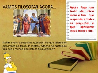 VAMOS FILOSOFAR AGORA...
Reflita sobre a seguintes questões: Porque Aristóteles
discordava da teoria de Platão? A teoria de Aristóteles
fala que o mundo é percebido de que forma?
Agora Faça um
texto de inicio
meio e fim que
responda a todas
as perguntas e
que apresente
inicio meio e fim.
 