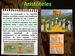 Baseado na observação e no raciocínio
indutivo, Aristóteles começa uma classificação
da natureza. Primeiro ele cria 2 grupos: os
inanimados (minerais) e as criaturas vivas,
estas no ar, terrestres e aquaticas. Por ultimo,
Aristóteles divide o grupo das coisas vivas
em animais (irracionais) e o homem(racional),
ao falar do homem, ele afirma que esse é o
único com todas as capacidades dos animais
somando capacidade de pensar
racionalmente. A isso Aristóteles atribui a
existência de uma pequena “chama
divida”(alma) em cada um, colocando assim o
homem no topo supremo detudoqueexiste.
Aristóteles
 