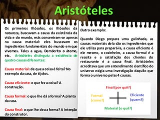 Aristóteles
Os primeiros filósofos, os filósofos da
natureza, buscavam a causa da existência da
vida e do mundo, más concentram-se apenas
na causa material: eles buscavam os
ingredientes fundamentais do mundo em que
vivemos. Tales a agua, Demócrito o átomo,
etc. Aristóteles distinguiu a existência de
quatro causasdiferentes:
Causa material: de queacoisaé feita? No
exemplo dacasa, de tijolos.
Causa eficiente: o quefezacoisa? A
construção.
Causa formal: o que lhe dáaforma? A planta
dacasa.
Causa final: o que lhe deuaforma? A intenção
do construtor.
Outro exemplo:
Quando Diego prepara uma galinhada, as
causas materiais dela são os ingredientes que
ele utiliza para prepará-la, a causa eficiente é
ele mesmo, o cozinheiro, a causa formal é a
receita e a satisfação dos clientes do
restaurante é a causa final. Aristóteles
acreditava que um entendimento científico do
universo exigia uma investigação daquilo que
forma o universo pelas 4 causas.
 
