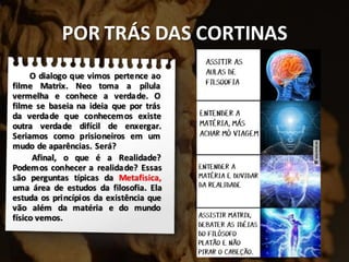 POR TRÁS DAS CORTINAS
O dialogo que vimos pertence ao
filme Matrix. Neo toma a pílula
vermelha e conhece a verdade. O
filme se baseia na ideia que por trás
da verdade que conhecemos existe
outra verdade difícil de enxergar.
Seriamos como prisioneiros em um
mudo de aparências. Será?
Afinal, o que é a Realidade?
Podemos conhecer a realidade? Essas
são perguntas típicas da Metafisica,
uma área de estudos da filosofia. Ela
estuda os princípios da existência que
vão além da matéria e do mundo
físico vemos.
 
