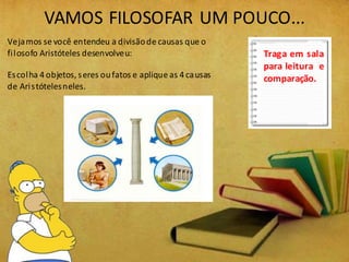 VAMOS FILOSOFAR UM POUCO...
Vejamos se você entendeu a divisãode causas que o
filosofo Aristóteles desenvolveu:
Escolha 4 objetos, seres oufatos e aplique as 4 causas
de Aristótelesneles.
Traga em sala
para leitura e
comparação.
 