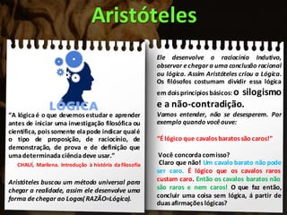 “A lógicaé o que devemosestudar e aprender
antes de iniciar uma investigação filosófica ou
científica, poissomente elapode indicar qualé
o tipo de proposição, de raciocínio, de
demonstração, de prova e de definição que
umadeterminada ciênciadeve usar.”
CHAUÍ, Marilena. Introdução à história da filosofia
Aristóteles buscou um método universal para
chegar a realidade, assim ele desenvolve uma
forma dechegar ao Logos(RAZÃO=Lógica).
Aristóteles
Ele desenvolve o raciocínio Indutivo,
observar echegar a uma conclusão racional
ou lógica. Assim Aristóteles criou a Lógica.
Os filósofos costumam dividir essa lógica
em doisprincípios básicos: o silogismo
e a não-contradição.
Vamos entender, não se desesperem. Por
exemplo quando vocêouve:
“É lógico que cavalosbaratos são caros!”
Você concorda comisso?
Claro que não! Um cavalo barato não pode
ser caro. É lógico que os cavalos raros
custam caro. Então os cavalos baratos não
são raros e nem caros! O que faz então,
concluir uma coisa sem lógica, á partir de
duas afirmações lógicas?
 
