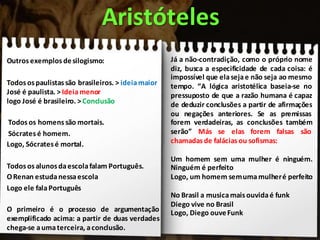 Outros exemplos desilogismo:
Todosospaulistassão brasileiros. > ideiamaior
José é paulista. > Ideiamenor
logo José é brasileiro. >Conclusão
Todos os homens são mortais.
Sócrates é homem.
Logo, Sócratesé mortal.
Todos osalunosdaescolafalam Português.
ORenan estudanessaescola
Logo ele falaPortuguês
O primeiro é o processo de argumentação
exemplificado acima: a partir de duas verdades
chega-se aumaterceira, aconclusão.
Aristóteles
Já a não-contradição, como o próprio nome
diz, busca a especificidade de cada coisa: é
impossível que elasejae não seja ao mesmo
tempo. “A lógica aristotélica baseia-se no
pressuposto de que a razão humana é capaz
de deduzir conclusões a partir de afirmações
ou negações anteriores. Se as premissas
forem verdadeiras, as conclusões também
serão” Más se elas forem falsas são
chamadas de falácias ou sofismas:
Um homem sem uma mulher é ninguém.
Ninguém é perfeito
Logo, um homem semumamulheré perfeito
No Brasil a musicamaisouvidaé funk
Diego vive no Brasil
Logo, Diego ouveFunk
 