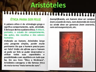 A palavra ethos é de etimologia grega e
significa comportamento, ação, atividade.
Édelaque derivaapalavraética. A éticaé,
portanto, o estudo do comportamento,
das ações, das escolhas e dos valores
humanos.
Voltando ao homem, Aristóteles lança
uma pergunta simples, porém muito
pertinente: Do que o homem precisa para
ser Feliz? Então ele afirma que o homem
só pode ser feliz se puder desenvolver e
utilizar todas suas capacidades e
possibilidades com equilíbrio em tudo que
faz. Em seu livro “Ética a Nicômaco”,
Aristóteles consagrou a tão famosa ética
do meio-termo“meio termode ouro”.
Aristóteles
ÉTICA PARA SER FELIZ Exemplificando, um homem deve ser corajoso
(nem covarde demais, nem destemido demais)
ou ainda deve ser generoso (nem avarento,
nem extravagante).etc,etc.
 