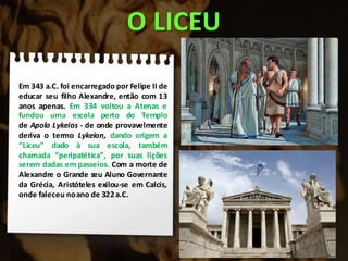 O LICEU
Em 343 a.C. foi encarregado por Felipe II de
educar seu filho Alexandre, então com 13
anos apenas. Em 334 voltou a Atenas e
fundou uma escola perto do Templo
de Apolo Lykeios - de onde provavelmente
deriva o termo Lykeion, dando origem a
“Liceu” dado à sua escola, também
chamada “peripatética”, por suas lições
serem dadas em passeios. Com a morte de
Alexandre o Grande seu Aluno Governante
da Grécia, Aristóteles exilou-se em Calcis,
onde faleceu noano de 322a.C.
 