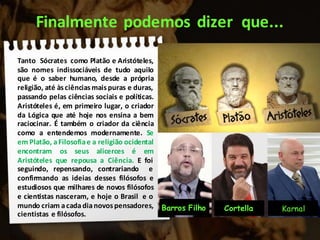 Finalmente podemos dizer que...
Tanto Sócrates como Platão e Aristóteles,
são nomes indissociáveis de tudo aquilo
que é o saber humano, desde a própria
religião, até àsciências maispuras e duras,
passando pelas ciências sociais e políticas.
Aristóteles é, em primeiro lugar, o criador
da Lógica que até hoje nos ensina a bem
raciocinar. É também o criador da ciência
como a entendemos modernamente. Se
em Platão, aFilosofiae a religião ocidental
encontram os seus alicerces é em
Aristóteles que repousa a Ciência. E foi
seguindo, repensando, contrariando e
confirmando as ideias desses filósofos e
estudiosos que milhares de novos filósofos
e cientistas nasceram, e hoje o Brasil e o
mundo criam acadadianovos pensadores,
cientistas e filósofos.
KarnalBarros Filho Cortella
 