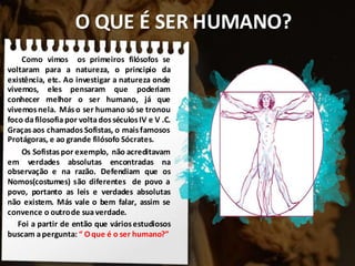 O QUE É SER HUMANO?
Como vimos os primeiros filósofos se
voltaram para a natureza, o principio da
existência, etc. Ao investigar a natureza onde
vivemos, eles pensaram que poderiam
conhecer melhor o ser humano, já que
vivemos nela. Máso ser humano só se tronou
foco dafilosofia por voltadosséculos IV e V .C.
Graças aos chamados Sofistas, o maisfamosos
Protágoras, e ao grande filósofo Sócrates.
Os Sofistas por exemplo, não acreditavam
em verdades absolutas encontradas na
observação e na razão. Defendiam que os
Nomos(costumes) são diferentes de povo a
povo, portanto as leis e verdades absolutas
não existem. Más vale o bem falar, assim se
convence o outrode suaverdade.
Foi a partir de então que váriosestudiosos
buscam apergunta: “ Oque é o ser humano?”
 