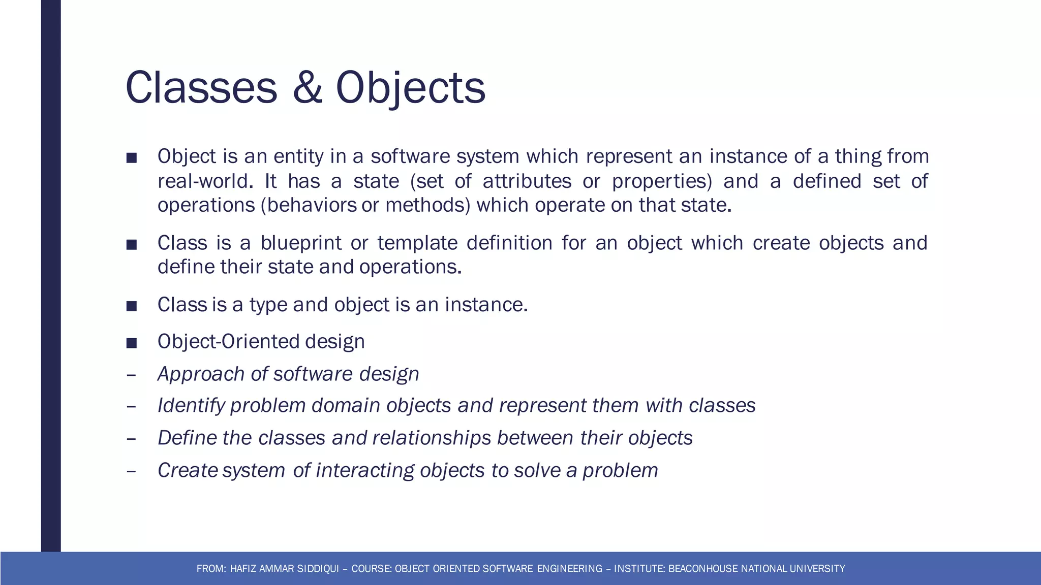 Classes & Objects
■ Object is an entity in a software system which represent an instance of a thing from
real-world. It has a state (set of attributes or properties) and a defined set of
operations (behaviors or methods) which operate on that state.
■ Class is a blueprint or template definition for an object which create objects and
define their state and operations.
■ Class is a type and object is an instance.
■ Object-Oriented design
– Approach of software design
– Identify problem domain objects and represent them with classes
– Define the classes and relationships between their objects
– Create system of interacting objects to solve a problem
FROM: HAFIZ AMMAR SIDDIQUI – COURSE: OBJECT ORIENTED SOFTWARE ENGINEERING – INSTITUTE: BEACONHOUSE NATIONAL UNIVERSITY
 