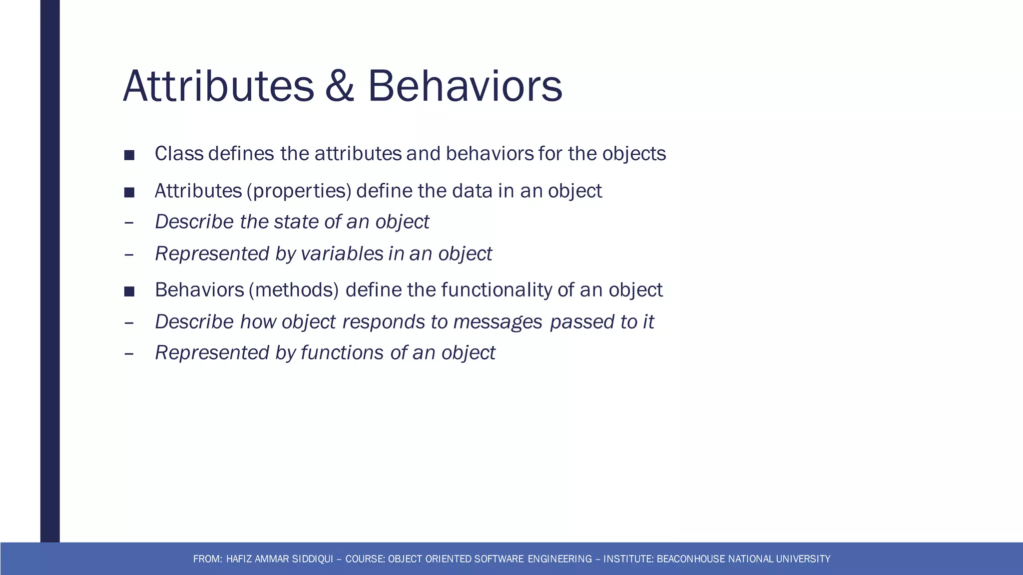 Attributes & Behaviors
■ Class defines the attributes and behaviors for the objects
■ Attributes (properties) define the data in an object
– Describe the state of an object
– Represented by variables in an object
■ Behaviors (methods) define the functionality of an object
– Describe how object responds to messages passed to it
– Represented by functions of an object
FROM: HAFIZ AMMAR SIDDIQUI – COURSE: OBJECT ORIENTED SOFTWARE ENGINEERING – INSTITUTE: BEACONHOUSE NATIONAL UNIVERSITY
 