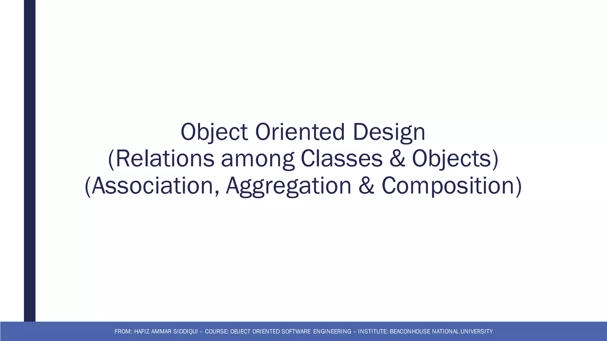 Object Oriented Design
(Relations among Classes & Objects)
(Association, Aggregation & Composition)
FROM: HAFIZ AMMAR SIDDIQUI – COURSE: OBJECT ORIENTED SOFTWARE ENGINEERING – INSTITUTE: BEACONHOUSE NATIONAL UNIVERSITY
 