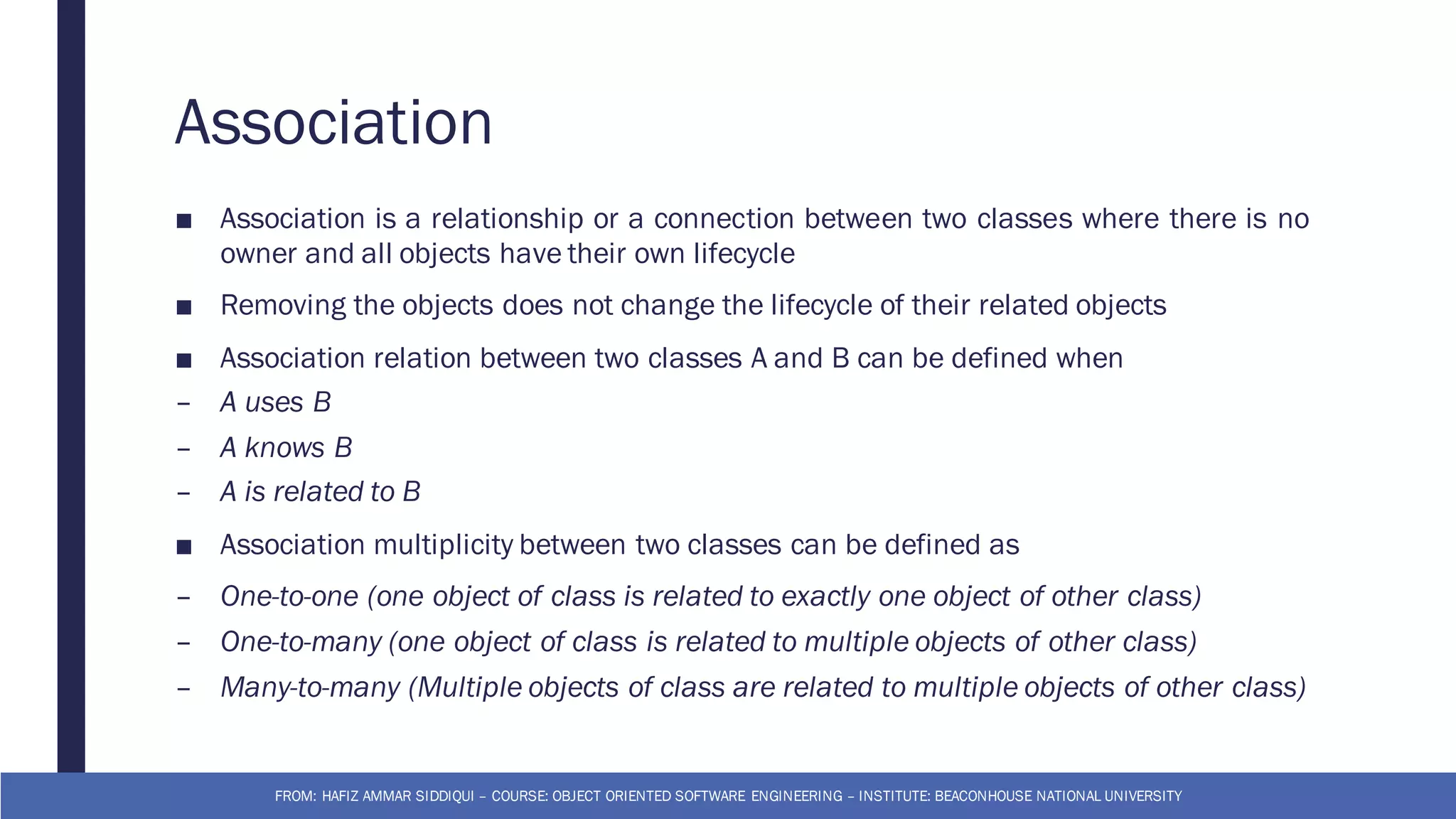 Association
■ Association is a relationship or a connection between two classes where there is no
owner and all objects have their own lifecycle
■ Removing the objects does not change the lifecycle of their related objects
■ Association relation between two classes A and B can be defined when
– A uses B
– A knows B
– A is related to B
■ Association multiplicity between two classes can be defined as
– One-to-one (one object of class is related to exactly one object of other class)
– One-to-many (one object of class is related to multiple objects of other class)
– Many-to-many (Multiple objects of class are related to multiple objects of other class)
FROM: HAFIZ AMMAR SIDDIQUI – COURSE: OBJECT ORIENTED SOFTWARE ENGINEERING – INSTITUTE: BEACONHOUSE NATIONAL UNIVERSITY
 