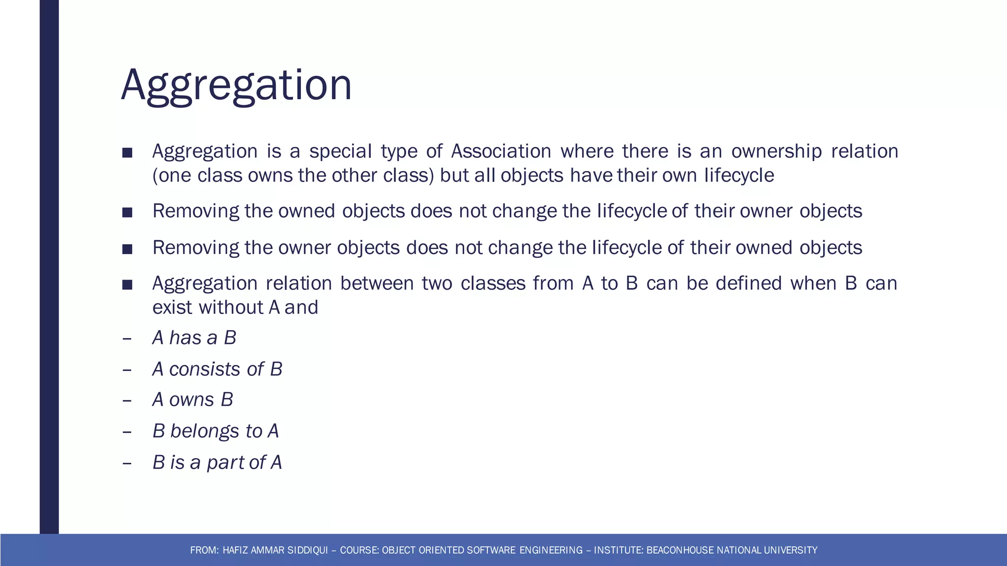 Aggregation
■ Aggregation is a special type of Association where there is an ownership relation
(one class owns the other class) but all objects have their own lifecycle
■ Removing the owned objects does not change the lifecycle of their owner objects
■ Removing the owner objects does not change the lifecycle of their owned objects
■ Aggregation relation between two classes from A to B can be defined when B can
exist without A and
– A has a B
– A consists of B
– A owns B
– B belongs to A
– B is a part of A
FROM: HAFIZ AMMAR SIDDIQUI – COURSE: OBJECT ORIENTED SOFTWARE ENGINEERING – INSTITUTE: BEACONHOUSE NATIONAL UNIVERSITY
 