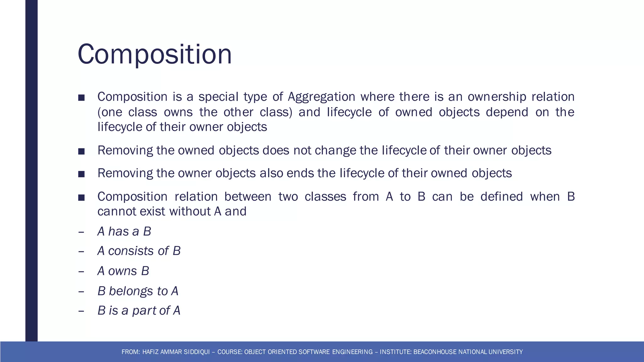 Composition
■ Composition is a special type of Aggregation where there is an ownership relation
(one class owns the other class) and lifecycle of owned objects depend on the
lifecycle of their owner objects
■ Removing the owned objects does not change the lifecycle of their owner objects
■ Removing the owner objects also ends the lifecycle of their owned objects
■ Composition relation between two classes from A to B can be defined when B
cannot exist without A and
– A has a B
– A consists of B
– A owns B
– B belongs to A
– B is a part of A
FROM: HAFIZ AMMAR SIDDIQUI – COURSE: OBJECT ORIENTED SOFTWARE ENGINEERING – INSTITUTE: BEACONHOUSE NATIONAL UNIVERSITY
 