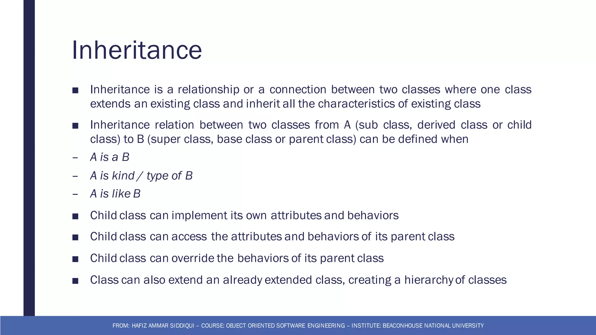 Inheritance
■ Inheritance is a relationship or a connection between two classes where one class
extends an existing class and inherit all the characteristics of existing class
■ Inheritance relation between two classes from A (sub class, derived class or child
class) to B (super class, base class or parent class) can be defined when
– A is a B
– A is kind / type of B
– A is like B
■ Child class can implement its own attributes and behaviors
■ Child class can access the attributes and behaviors of its parent class
■ Child class can override the behaviors of its parent class
■ Class can also extend an already extended class, creating a hierarchyof classes
FROM: HAFIZ AMMAR SIDDIQUI – COURSE: OBJECT ORIENTED SOFTWARE ENGINEERING – INSTITUTE: BEACONHOUSE NATIONAL UNIVERSITY
 