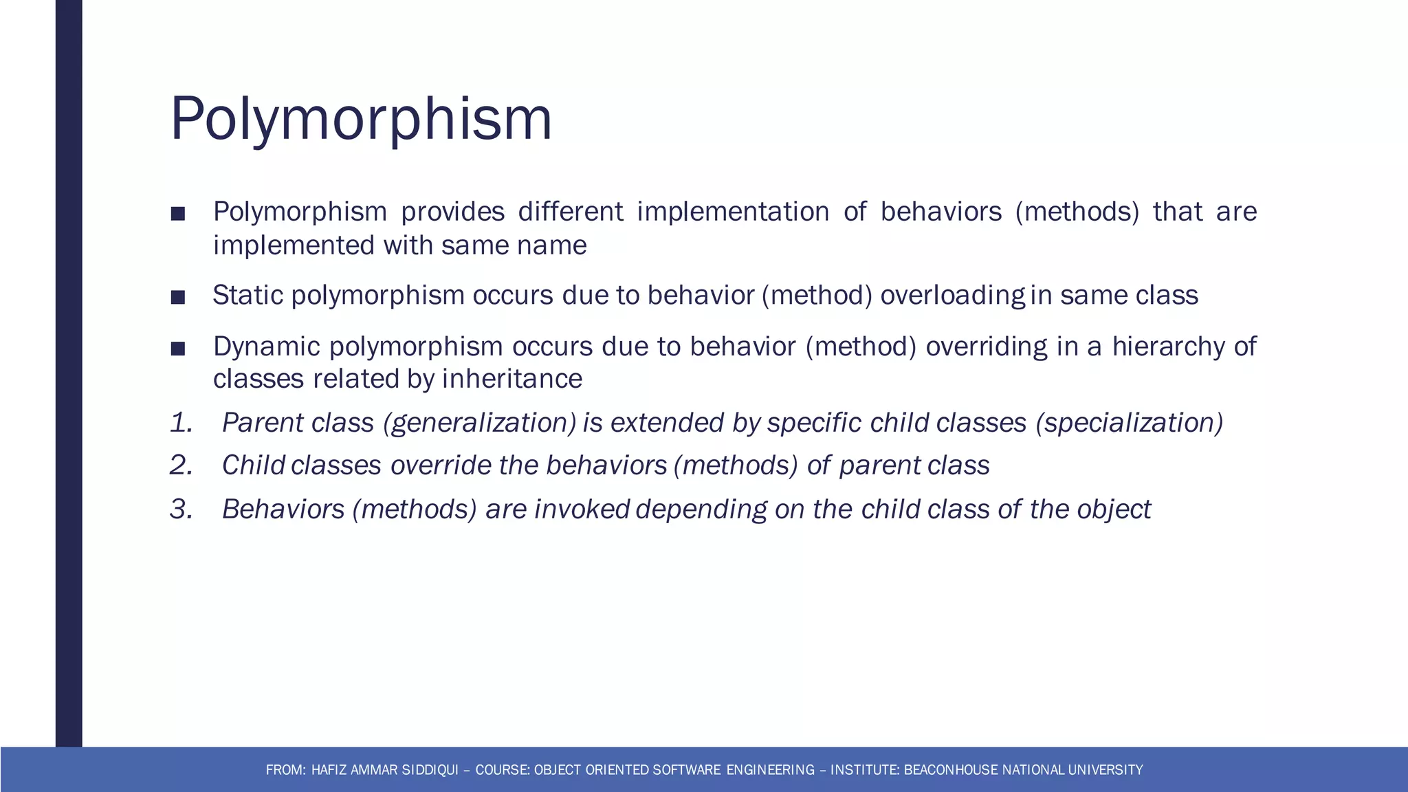 Polymorphism
■ Polymorphism provides different implementation of behaviors (methods) that are
implemented with same name
■ Static polymorphism occurs due to behavior (method) overloading in same class
■ Dynamic polymorphism occurs due to behavior (method) overriding in a hierarchy of
classes related by inheritance
1. Parent class (generalization) is extended by specific child classes (specialization)
2. Child classes override the behaviors (methods) of parent class
3. Behaviors (methods) are invoked depending on the child class of the object
FROM: HAFIZ AMMAR SIDDIQUI – COURSE: OBJECT ORIENTED SOFTWARE ENGINEERING – INSTITUTE: BEACONHOUSE NATIONAL UNIVERSITY
 