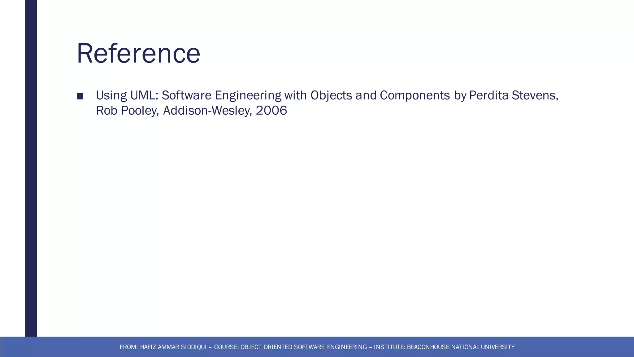 Reference
■ Using UML: Software Engineering with Objects and Components by Perdita Stevens,
Rob Pooley, Addison-Wesley, 2006
FROM: HAFIZ AMMAR SIDDIQUI – COURSE: OBJECT ORIENTED SOFTWARE ENGINEERING – INSTITUTE: BEACONHOUSE NATIONAL UNIVERSITY
 