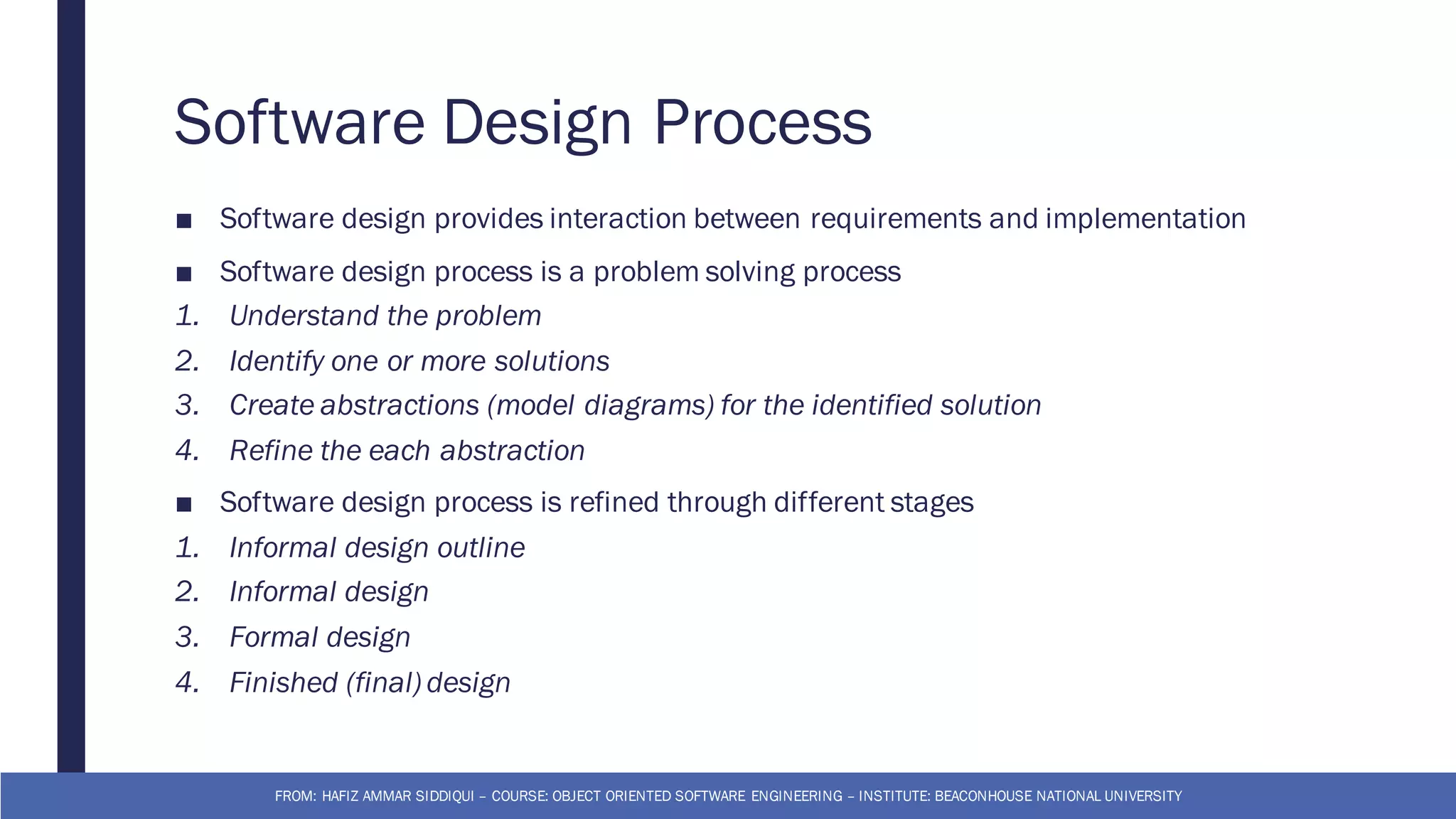 Software Design Process
■ Software design provides interaction between requirements and implementation
■ Software design process is a problem solving process
1. Understand the problem
2. Identify one or more solutions
3. Create abstractions (model diagrams) for the identified solution
4. Refine the each abstraction
■ Software design process is refined through different stages
1. Informal design outline
2. Informal design
3. Formal design
4. Finished (final) design
FROM: HAFIZ AMMAR SIDDIQUI – COURSE: OBJECT ORIENTED SOFTWARE ENGINEERING – INSTITUTE: BEACONHOUSE NATIONAL UNIVERSITY
 