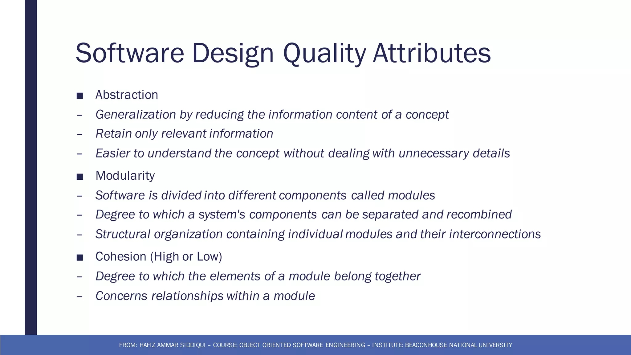 Software Design Quality Attributes
■ Abstraction
– Generalization by reducing the information content of a concept
– Retain only relevant information
– Easier to understand the concept without dealing with unnecessary details
■ Modularity
– Software is divided into different components called modules
– Degree to which a system's components can be separated and recombined
– Structural organization containing individual modules and their interconnections
■ Cohesion (High or Low)
– Degree to which the elements of a module belong together
– Concerns relationships within a module
FROM: HAFIZ AMMAR SIDDIQUI – COURSE: OBJECT ORIENTED SOFTWARE ENGINEERING – INSTITUTE: BEACONHOUSE NATIONAL UNIVERSITY
 