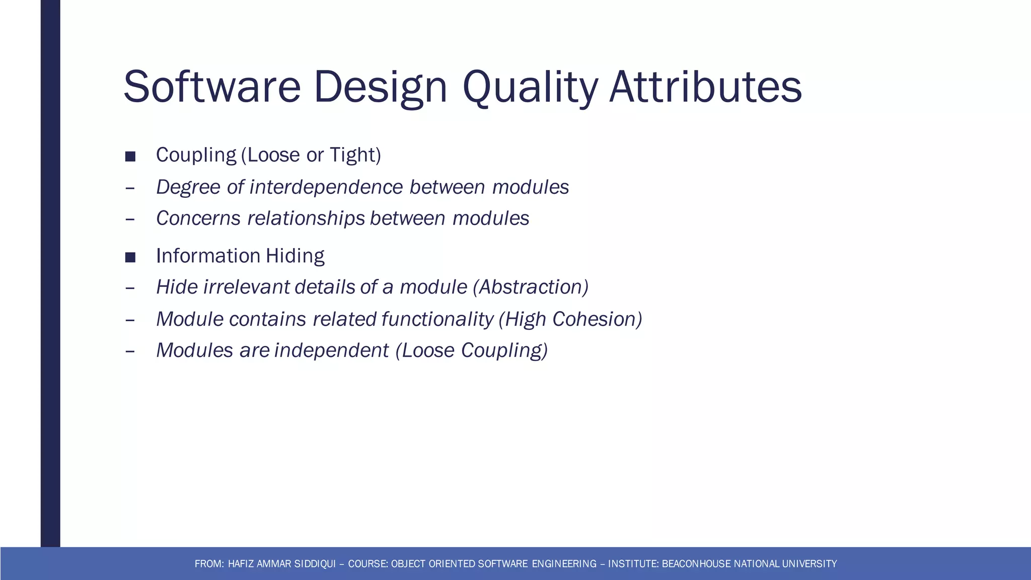 Software Design Quality Attributes
■ Coupling (Loose or Tight)
– Degree of interdependence between modules
– Concerns relationships between modules
■ Information Hiding
– Hide irrelevant details of a module (Abstraction)
– Module contains related functionality (High Cohesion)
– Modules are independent (Loose Coupling)
FROM: HAFIZ AMMAR SIDDIQUI – COURSE: OBJECT ORIENTED SOFTWARE ENGINEERING – INSTITUTE: BEACONHOUSE NATIONAL UNIVERSITY
 