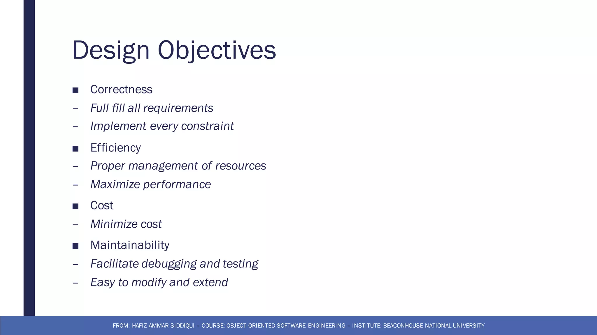 Design Objectives
■ Correctness
– Full fill all requirements
– Implement every constraint
■ Efficiency
– Proper management of resources
– Maximize performance
■ Cost
– Minimize cost
■ Maintainability
– Facilitate debugging and testing
– Easy to modify and extend
FROM: HAFIZ AMMAR SIDDIQUI – COURSE: OBJECT ORIENTED SOFTWARE ENGINEERING – INSTITUTE: BEACONHOUSE NATIONAL UNIVERSITY
 