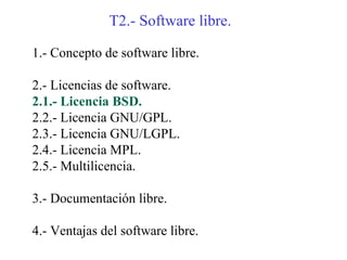 T2.- Software libre.

1.- Concepto de software libre.

2.- Licencias de software.
2.1.- Licencia BSD.
2.2.- Licencia GNU/GPL.
2.3.- Licencia GNU/LGPL.
2.4.- Licencia MPL.
2.5.- Multilicencia.

3.- Documentación libre.

4.- Ventajas del software libre.
 