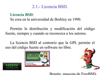 2.1.- Licencia BSD.
  Licencia BSD:
  Se crea en la universidad de Berkley en 1990.

   Permite la distribución y modificación del código
fuente, siempre y cuando se reconozca a los autores.

   La licencia BSD al contrario que la GPL permite el
uso del código fuente en software no libre.
 
