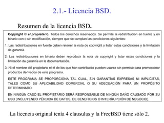 2.1.- Licencia BSD.

        Resumen de la licencia BSD.
  Copyright © el propietario. Todos los derechos reservados. Se permite la redistribución en fuente y en
  binario con o sin modificación, siempre que se cumplan las condiciones siguientes:

1. Las redistribuciones en fuente deben retener la nota de copyright y listar estas condiciones y la limitación
  de garantía.

2. Las redistribuciones en binario deben reproducir la nota de copyright y listar estas condiciones y la
  limitación de garantía en la documentación.

3. Ni el nombre del propietario ni el de los que han contribuido pueden usarse sin permiso para promocionar
  productos derivados de este programa.

  ESTE PROGRAMA SE PROPORCIONA TAL CUAL, SIN GARANTÍAS EXPRESAS NI IMPLÍCITAS,
  TALES COMO SU APLICABILIDAD COMERCIAL O SU ADECUACIÓN PARA UN PROPÓSITO
  DETERMINADO.

  EN NINGÚN CASO EL PROPIETARIO SERÁ RESPONSABLE DE NINGÚN DAÑO CAUSADO POR SU
  USO (INCLUYENDO PÉRDIDA DE DATOS, DE BENEFICIOS O INTERRUPCIÓN DE NEGOCIO).



   La licencia original tenía 4 clausulas y la FreeBSD tiene sólo 2.
 