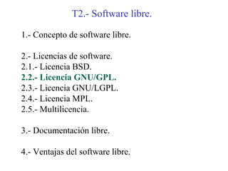 T2.- Software libre.

1.- Concepto de software libre.

2.- Licencias de software.
2.1.- Licencia BSD.
2.2.- Licencia GNU/GPL.
2.3.- Licencia GNU/LGPL.
2.4.- Licencia MPL.
2.5.- Multilicencia.

3.- Documentación libre.

4.- Ventajas del software libre.
 
