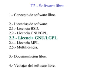 T2.- Software libre.

1.- Concepto de software libre.

2.- Licencias de software.
2.1.- Licencia BSD.
2.2.- Licencia GNU/GPL.
2.3.- Licencia GNU/LGPL.
2.4.- Licencia MPL.
2.5.- Multilicencia.

3.- Documentación libre.

4.- Ventajas del software libre.
 