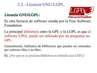 2.3.- Licencia GNU/LGPL.

Licencia GNU/LGPL:
Es otra licencia de software creada por la Free Software
Foundation.
La principal diferencia entre la GPL y la LGPL es que el
software LPGL puede ser utilizado por un programa no-
GPL.
Generalmente, hablamos de bibliotecas que pueden ser enlazadas
por software libre o no libre.
Ej: ¿Por qué en su próxima biblioteca no debería usar LGPL?.
 