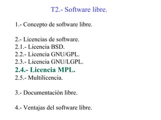 T2.- Software libre.

1.- Concepto de software libre.

2.- Licencias de software.
2.1.- Licencia BSD.
2.2.- Licencia GNU/GPL.
2.3.- Licencia GNU/LGPL.
2.4.- Licencia MPL.
2.5.- Multilicencia.

3.- Documentación libre.

4.- Ventajas del software libre.
 