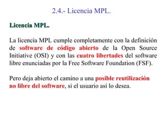 2.4.- Licencia MPL.
Licencia MPL.

La licencia MPL cumple completamente con la definición
de software de código abierto de la Open Source
Initiative (OSI) y con las cuatro libertades del software
libre enunciadas por la Free Software Foundation (FSF).

Pero deja abierto el camino a una posible reutilización
no libre del software, si el usuario así lo desea.
 