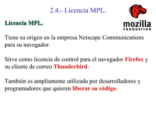 2.4.- Licencia MPL.
Licencia MPL.

Tiene su origen en la empresa Netscape Communications
para su navegador.

Sirve como licencia de control para el navegador Firefox y
su cliente de correo Thunderbird.

También es ampliamente utilizada por desarrolladores y
programadores que quieren liberar su código.
 