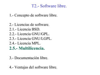 T2.- Software libre.

1.- Concepto de software libre.

2.- Licencias de software.
2.1.- Licencia BSD.
2.2.- Licencia GNU/GPL.
2.3.- Licencia GNU/LGPL.
2.4.- Licencia MPL.
2.5.- Multilicencia.

3.- Documentación libre.

4.- Ventajas del software libre.
 