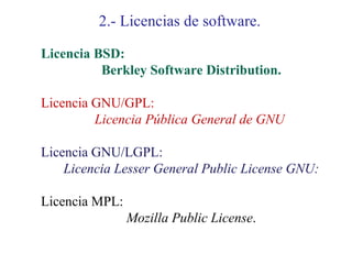 2.- Licencias de software.

Licencia BSD:
          Berkley Software Distribution.

Licencia GNU/GPL:
         Licencia Pública General de GNU

Licencia GNU/LGPL:
    Licencia Lesser General Public License GNU:

Licencia MPL:
                Mozilla Public License.
 