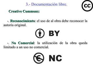 3.- Documentación libre.
   Creative Commons:

  -. Reconocimiento: el uso de al obra debe reconocer la
autoría original.



   -. No Comercial: la utilización de la obra queda
limitado a un uso no comercial.
 