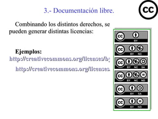 3.- Documentación libre.
  Combinando los distintos derechos, se
pueden generar distintas licencias:


  Ejemplos:
http://creativecommons.org/licenses/by-nc-sa/2.5/es/
  http://creativecommons.org/licenses/by-sa/3.0/es/
 