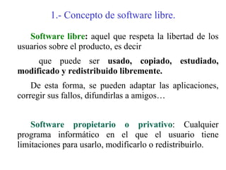 1.- Concepto de software libre.

   Software libre: aquel que respeta la libertad de los
usuarios sobre el producto, es decir
     que puede ser usado, copiado, estudiado,
modificado y redistribuido libremente.
    De esta forma, se pueden adaptar las aplicaciones,
corregir sus fallos, difundirlas a amigos…


    Software propietario o privativo: Cualquier
programa informático en el que el usuario tiene
limitaciones para usarlo, modificarlo o redistribuirlo.
 