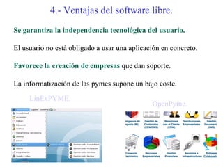 4.- Ventajas del software libre.
Se garantiza la independencia tecnológica del usuario.

El usuario no está obligado a usar una aplicación en concreto.

Favorece la creación de empresas que dan soporte.

La informatización de las pymes supone un bajo coste.

     LinExPYME.
                                              OpenPyme.
 