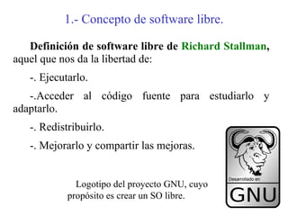 1.- Concepto de software libre.

   Definición de software libre de Richard Stallman,
aquel que nos da la libertad de:
   -. Ejecutarlo.
   -.Acceder al código fuente para estudiarlo y
adaptarlo.
   -. Redistribuirlo.
   -. Mejorarlo y compartir las mejoras.


              Logotipo del proyecto GNU, cuyo
            propósito es crear un SO libre.
 