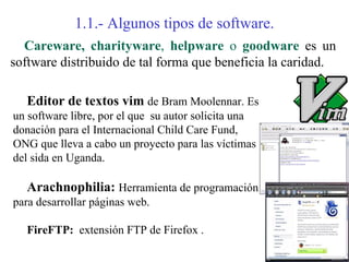 1.1.- Algunos tipos de software.
  Careware, charityware, helpware o goodware es un
software distribuido de tal forma que beneficia la caridad.

   Editor de textos vim de Bram Moolennar. Es
un software libre, por el que su autor solicita una
donación para el Internacional Child Care Fund,
ONG que lleva a cabo un proyecto para las víctimas
del sida en Uganda.

   Arachnophilia: Herramienta de programación
para desarrollar páginas web.

   FireFTP: extensión FTP de Firefox .
 