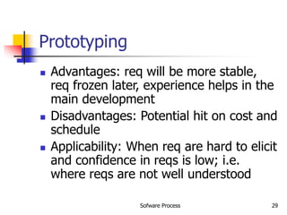 Sofware Process 29
Prototyping
 Advantages: req will be more stable,
req frozen later, experience helps in the
main development
 Disadvantages: Potential hit on cost and
schedule
 Applicability: When req are hard to elicit
and confidence in reqs is low; i.e.
where reqs are not well understood
 