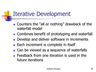 Sofware Process 30
Iterative Development
 Counters the “all or nothing” drawback of the
waterfall model
 Combines benefit of prototyping and waterfall
 Develop and deliver software in increments
 Each increment is complete in itself
 Can be viewed as a sequence of waterfalls
 Feedback from one iteration is used in the
future iterations
 