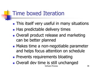 Sofware Process 38
Time boxed Iteration
 This itself very useful in many situations
 Has predictable delivery times
 Overall product release and marketing
can be better planned
 Makes time a non-negotiable parameter
and helps focus attention on schedule
 Prevents requirements bloating
 Overall dev time is still unchanged
 