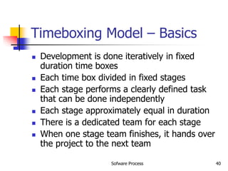 Sofware Process 40
Timeboxing Model – Basics
 Development is done iteratively in fixed
duration time boxes
 Each time box divided in fixed stages
 Each stage performs a clearly defined task
that can be done independently
 Each stage approximately equal in duration
 There is a dedicated team for each stage
 When one stage team finishes, it hands over
the project to the next team
 